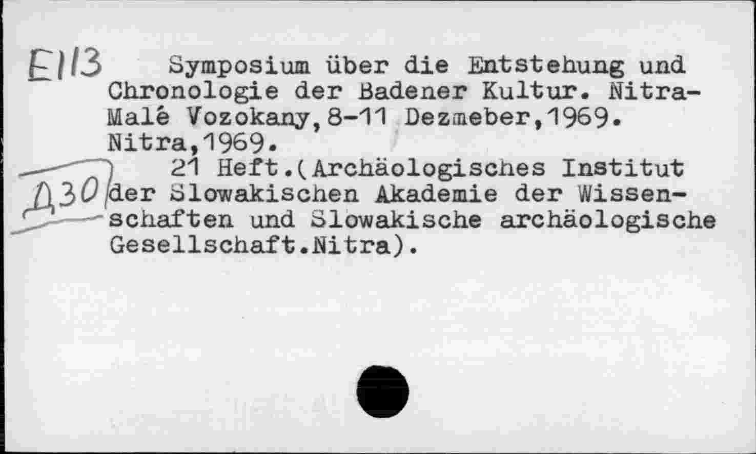 ﻿£11/3 Symposium über die Entstehung und Chronologie der Badener Kultur. Nitra-Malé Vozokany,8-11 Dezmeber,1969« Nitra,1969»
—' .1	21 Heft .(.Archäologisches Institut
Д3(9P-er Slowakischen Akademie der Wissen-ZI---schäften und Slowakische archäologische
Gesellschaft.Nitra).